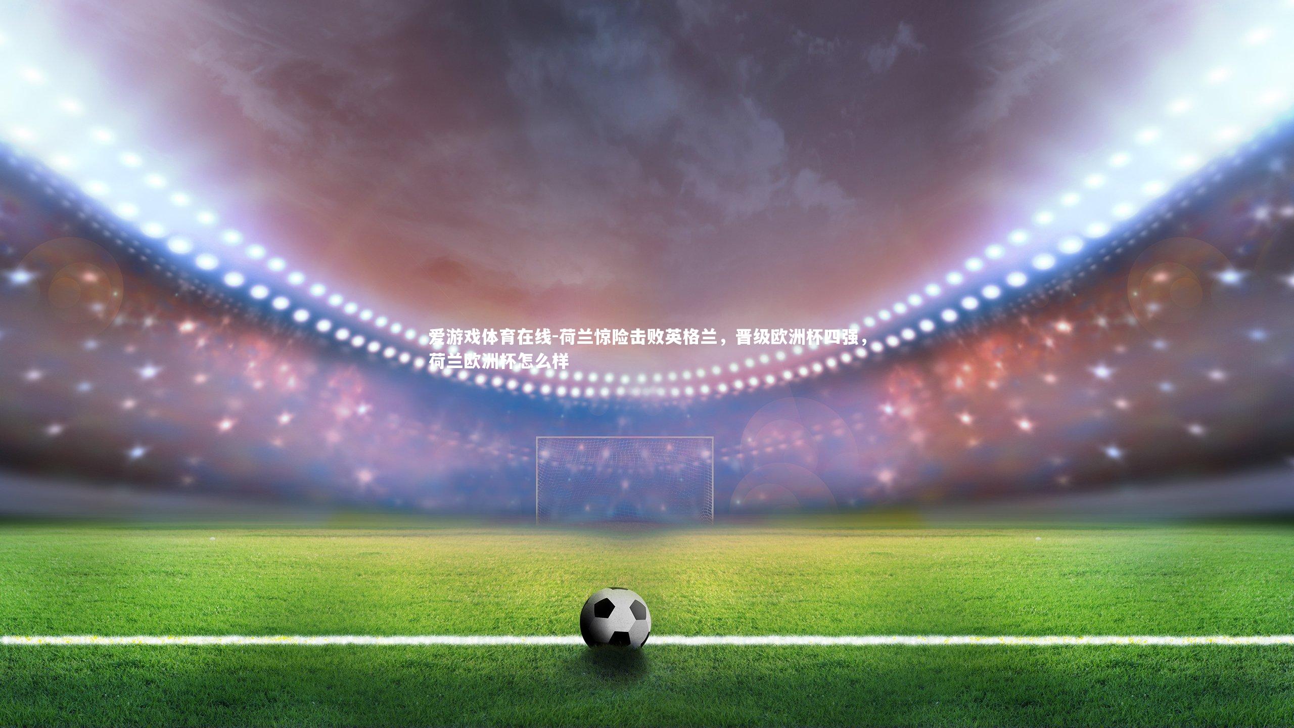 荷兰惊险击败英格兰,晋级欧洲杯四强,荷兰欧洲杯怎么样